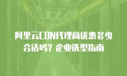 阿里云CDN代理商优惠多少合适吗？企业选型指南