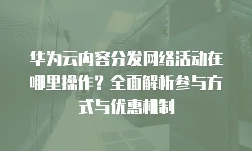 华为云内容分发网络活动在哪里操作？全面解析参与方式与优惠机制
