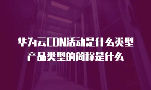 华为云CDN活动是什么类型产品类型的简称是什么