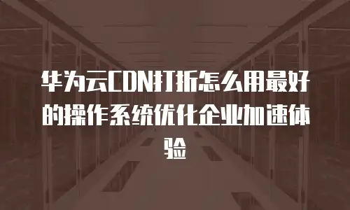 华为云CDN打折怎么用最好的操作系统优化企业加速体验