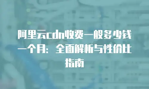 阿里云cdn收费一般多少钱一个月：全面解析与性价比指南