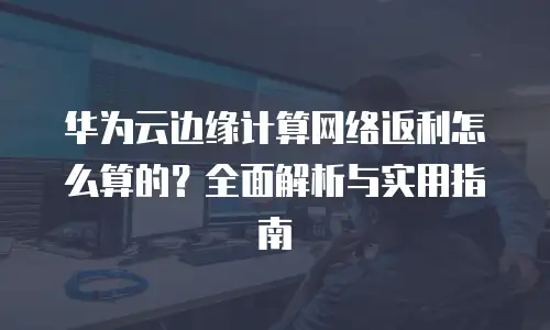 华为云边缘计算网络返利怎么算的？全面解析与实用指南