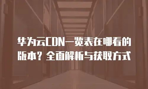 华为云CDN一览表在哪看的版本？全面解析与获取方式