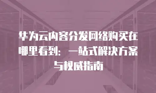 华为云内容分发网络购买在哪里看到：一站式解决方案与权威指南