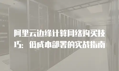 阿里云边缘计算网络购买技巧：低成本部署的实战指南