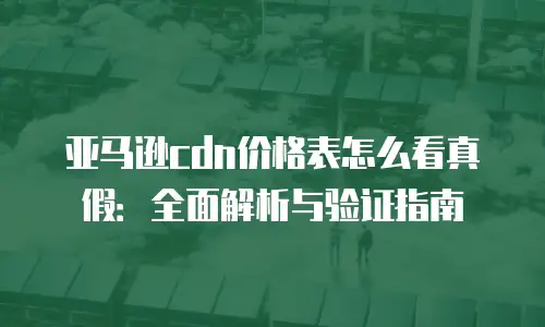 亚马逊cdn价格表怎么看真假：全面解析与验证指南