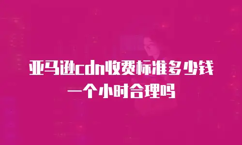 亚马逊cdn收费标准多少钱一个小时合理吗