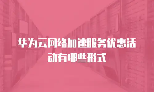 华为云网络加速服务优惠活动有哪些形式