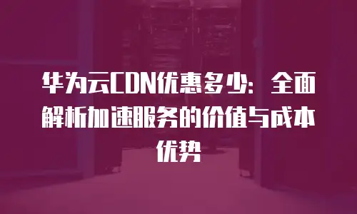 华为云CDN优惠多少：全面解析加速服务的价值与成本优势