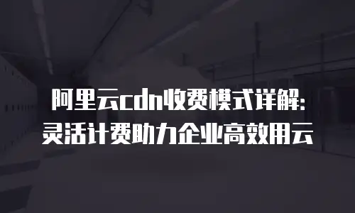 阿里云cdn收费模式详解：灵活计费助力企业高效用云