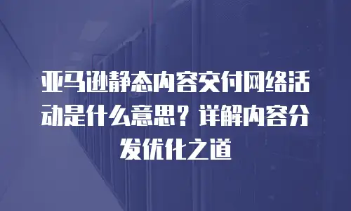 亚马逊静态内容交付网络活动是什么意思？详解内容分发优化之道