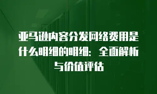 亚马逊内容分发网络费用是什么明细的明细：全面解析与价值评估