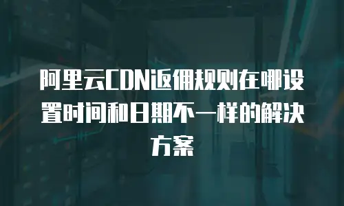 阿里云CDN返佣规则在哪设置时间和日期不一样的解决方案