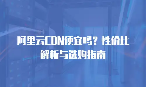 阿里云CDN便宜吗？性价比解析与选购指南
