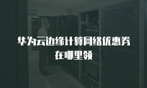 华为云边缘计算网络优惠券在哪里领