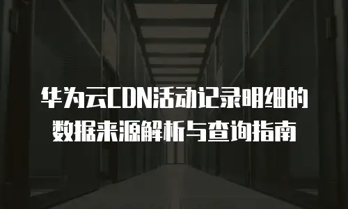华为云CDN活动记录明细的数据来源解析与查询指南