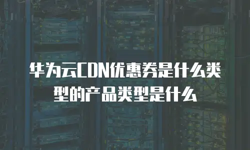 华为云CDN优惠券是什么类型的产品类型是什么