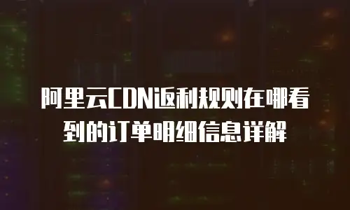 阿里云CDN返利规则在哪看到的订单明细信息详解