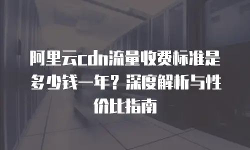 阿里云cdn流量收费标准是多少钱一年？深度解析与性价比指南