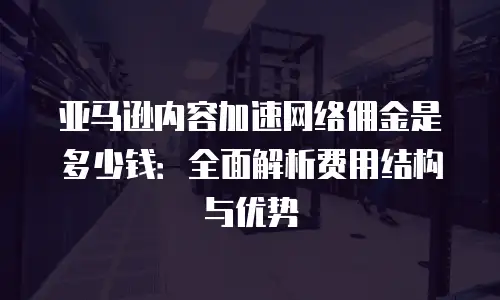 亚马逊内容加速网络佣金是多少钱：全面解析费用结构与优势
