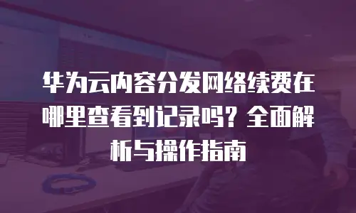 华为云内容分发网络续费在哪里查看到记录吗？全面解析与操作指南