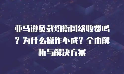 亚马逊负载均衡网络收费吗？为什么操作不成？全面解析与解决方案