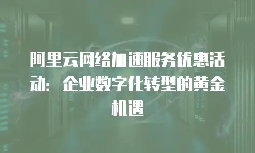 阿里云网络加速服务优惠活动：企业数字化转型的黄金机遇