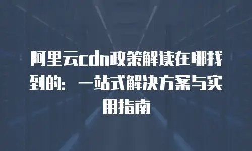 阿里云cdn政策解读在哪找到的：一站式解决方案与实用指南
