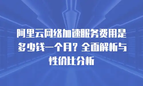 阿里云网络加速服务费用是多少钱一个月？全面解析与性价比分析