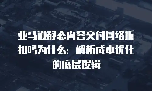 亚马逊静态内容交付网络折扣吗为什么：解析成本优化的底层逻辑