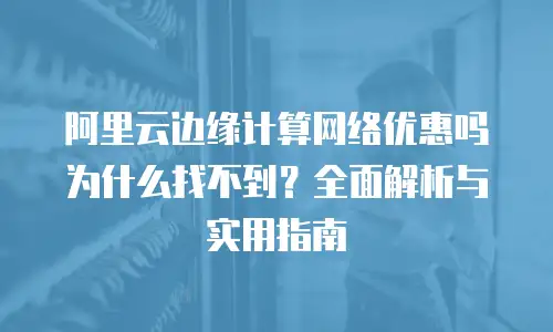 阿里云边缘计算网络优惠吗为什么找不到？全面解析与实用指南
