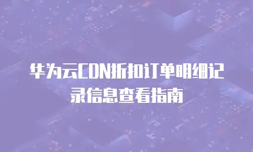 华为云CDN折扣订单明细记录信息查看指南