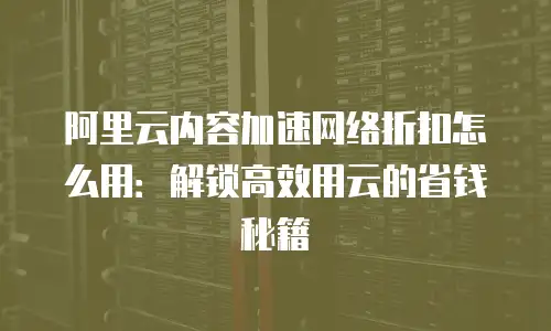阿里云内容加速网络折扣怎么用：解锁高效用云的省钱秘籍