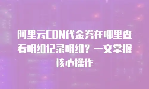阿里云CDN代金券在哪里查看明细记录明细？一文掌握核心操作