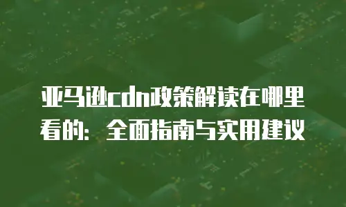 亚马逊cdn政策解读在哪里看的：全面指南与实用建议