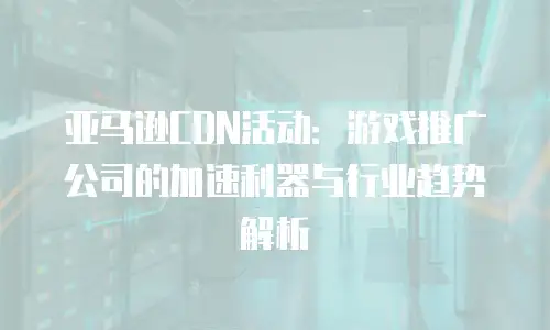 亚马逊CDN活动：游戏推广公司的加速利器与行业趋势解析