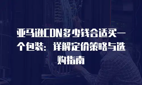 亚马逊CDN多少钱合适买一个包装：详解定价策略与选购指南