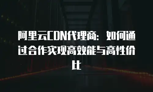 阿里云CDN代理商：如何通过合作实现高效能与高性价比