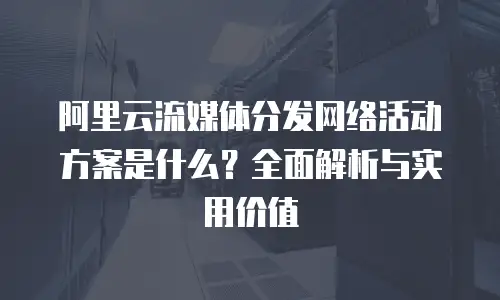 阿里云流媒体分发网络活动方案是什么？全面解析与实用价值