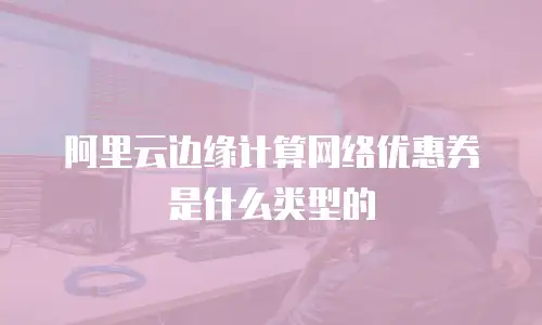 阿里云边缘计算网络优惠券是什么类型的