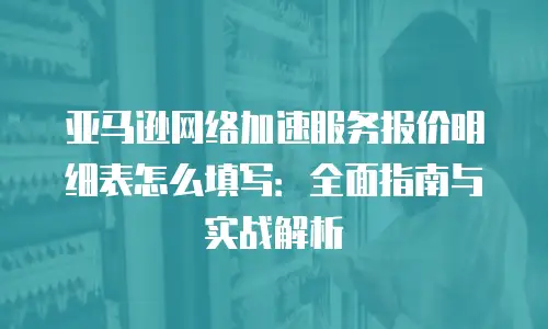 亚马逊网络加速服务报价明细表怎么填写：全面指南与实战解析