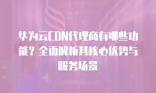 华为云CDN代理商有哪些功能？全面解析其核心优势与服务场景