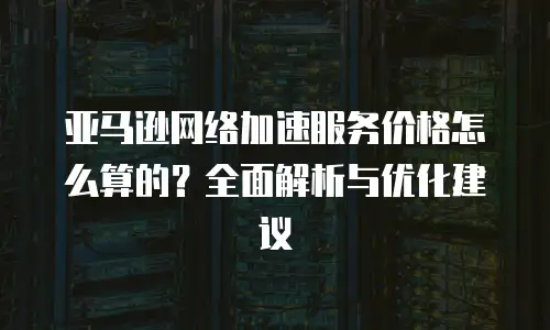 亚马逊网络加速服务价格怎么算的？全面解析与优化建议