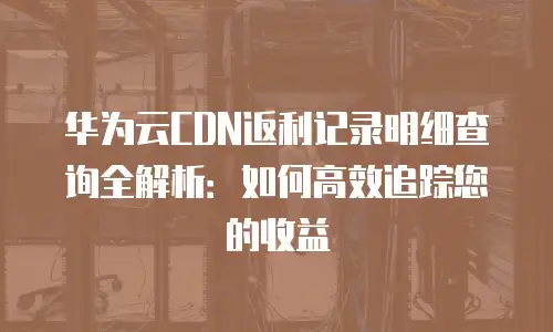 华为云CDN返利记录明细查询全解析：如何高效追踪您的收益