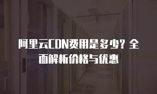 阿里云CDN费用是多少？全面解析价格与优惠