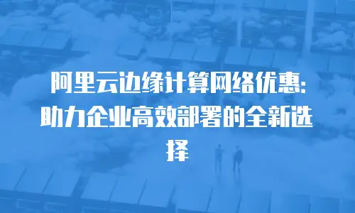 阿里云边缘计算网络优惠：助力企业高效部署的全新选择
