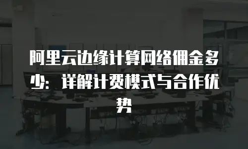 阿里云边缘计算网络佣金多少：详解计费模式与合作优势