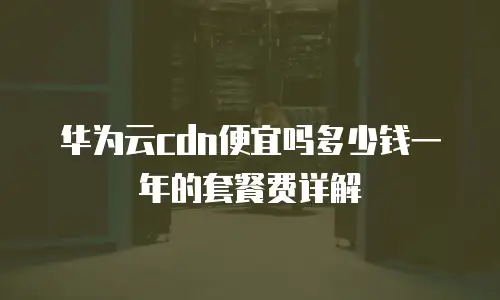 华为云cdn便宜吗多少钱一年的套餐费详解
