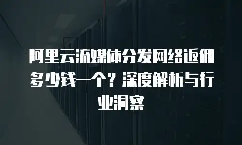 阿里云流媒体分发网络返佣多少钱一个？深度解析与行业洞察