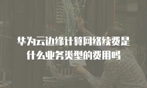 华为云边缘计算网络续费是什么业务类型的费用吗